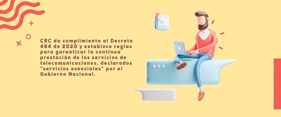 CRC da cumplimiento al Decreto 464 de 2020 y establece reglas para garantizar la continua prestación de los servicios de telecomunicaciones, declarados “servicios esenciales” por el Gobierno Nacional. CRC da cumplimiento al Decreto 464 de 2020 y establece reglas para garantizar la continua prestación de los servicios de telecomunicaciones, declarados “servicios esenciales” por el Gobierno Nacional.